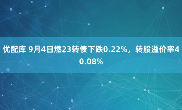 优配库 9月4日燃23转债下跌0.22%,转股溢价率40.08%