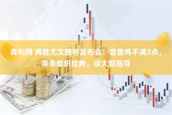 森利网 再胜尤文图特发布会！宫鲁鸣不满3点，亲承组织拉胯，谈大郅指导