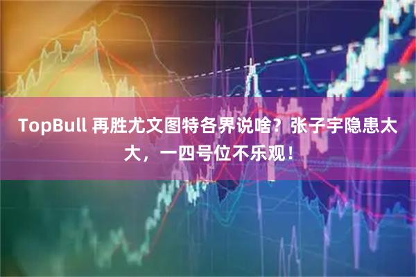 TopBull 再胜尤文图特各界说啥？张子宇隐患太大，一四号位不乐观！