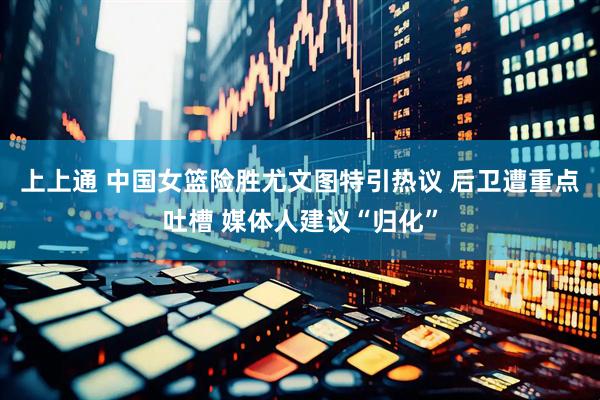 上上通 中国女篮险胜尤文图特引热议 后卫遭重点吐槽 媒体人建议“归化”