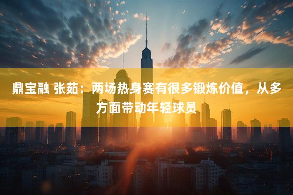鼎宝融 张茹：两场热身赛有很多锻炼价值，从多方面带动年轻球员