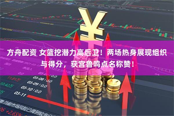 方舟配资 女篮挖潜力高后卫!两场热身展现组织与得分,获宫鲁鸣点名称赞!