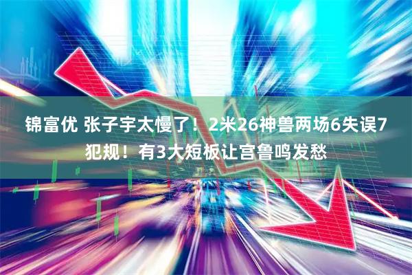 锦富优 张子宇太慢了！2米26神兽两场6失误7犯规！有3大短板让宫鲁鸣发愁