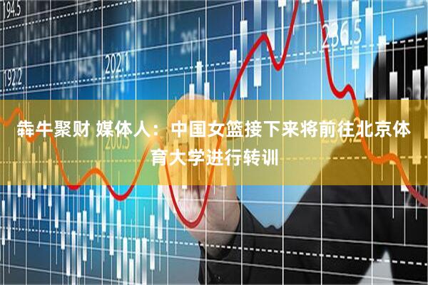 犇牛聚财 媒体人：中国女篮接下来将前往北京体育大学进行转训