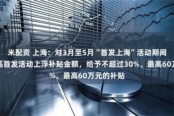 米配资 上海：对3月至5月“首发上海”活动期间的展会新品首发活动上浮补贴金额，给予不超过30%、最高60万元的补贴
