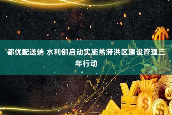 都优配送端 水利部启动实施蓄滞洪区建设管理三年行动