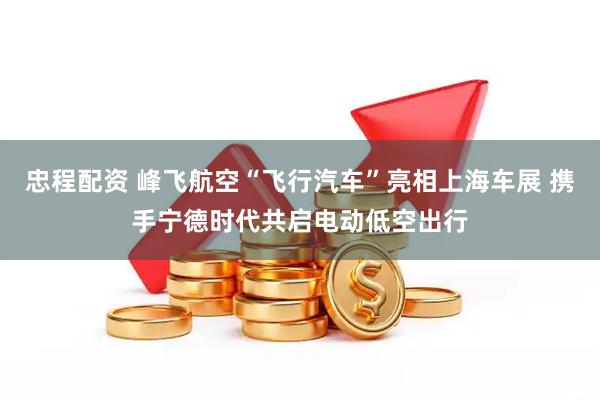 忠程配资 峰飞航空“飞行汽车”亮相上海车展 携手宁德时代共启电动低空出行