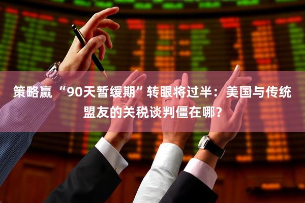 策略赢 “90天暂缓期”转眼将过半：美国与传统盟友的关税谈判僵在哪？