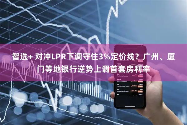 智选+ 对冲LPR下调守住3%定价线？广州、厦门等地银行逆势上调首套房利率