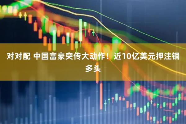 对对配 中国富豪突传大动作！近10亿美元押注铜多头