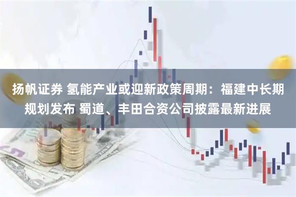扬帆证券 氢能产业或迎新政策周期：福建中长期规划发布 蜀道、丰田合资公司披露最新进展