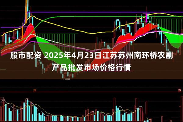 股市配资 2025年4月23日江苏苏州南环桥农副产品批发市场价格行情