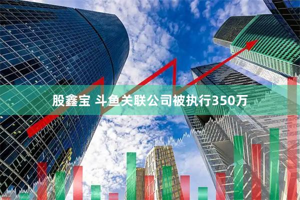 股鑫宝 斗鱼关联公司被执行350万