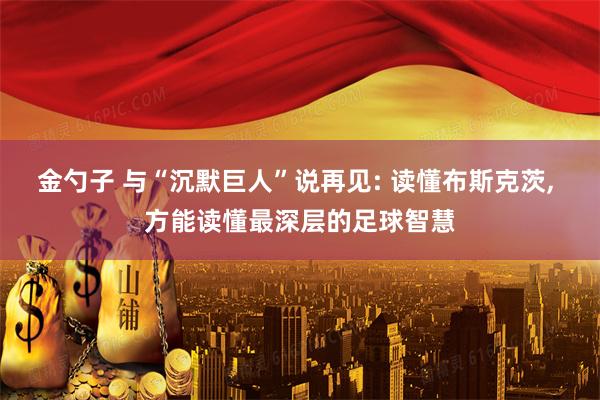 金勺子 与“沉默巨人”说再见: 读懂布斯克茨, 方能读懂最深层的足球智慧