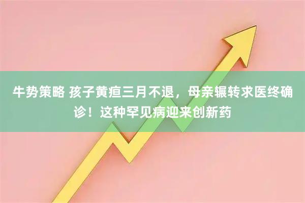 牛势策略 孩子黄疸三月不退，母亲辗转求医终确诊！这种罕见病迎来创新药