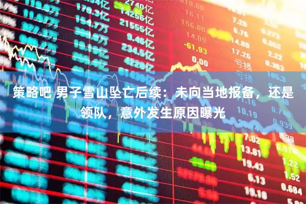 策略吧 男子雪山坠亡后续：未向当地报备，还是领队，意外发生原因曝光