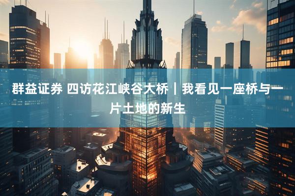 群益证券 四访花江峡谷大桥｜我看见一座桥与一片土地的新生