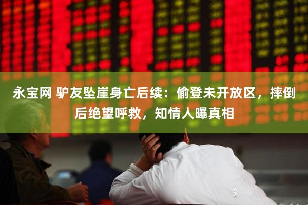 永宝网 驴友坠崖身亡后续：偷登未开放区，摔倒后绝望呼救，知情人曝真相