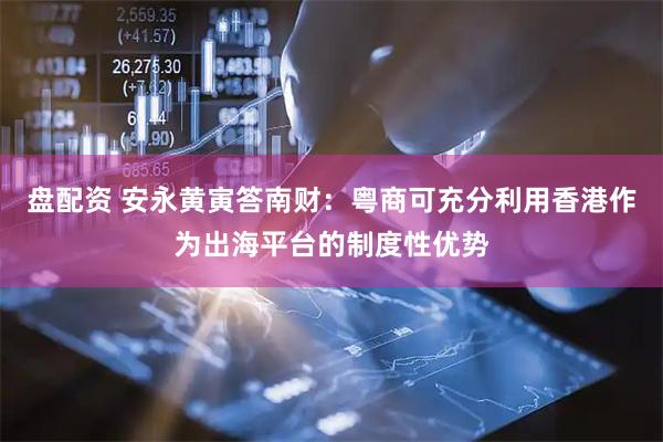 盘配资 安永黄寅答南财：粤商可充分利用香港作为出海平台的制度性优势