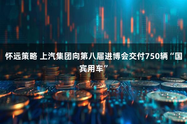 怀远策略 上汽集团向第八届进博会交付750辆“国宾用车”