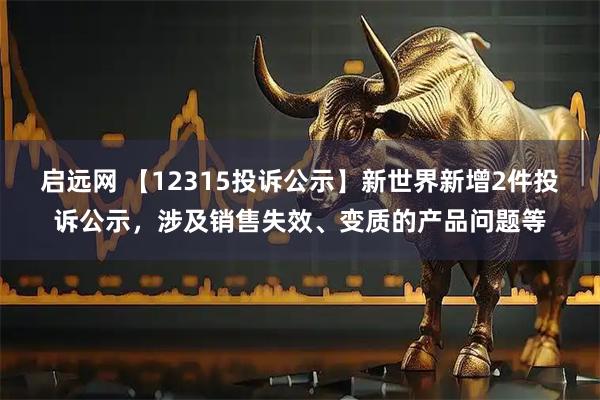 启远网 【12315投诉公示】新世界新增2件投诉公示,涉及销售失效、变质的产品问题等