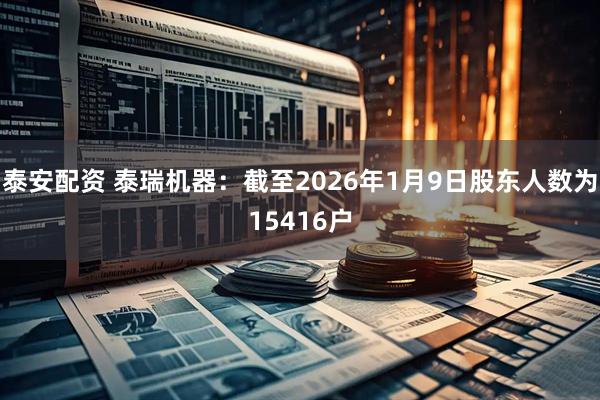 泰安配资 泰瑞机器：截至2026年1月9日股东人数为15416户