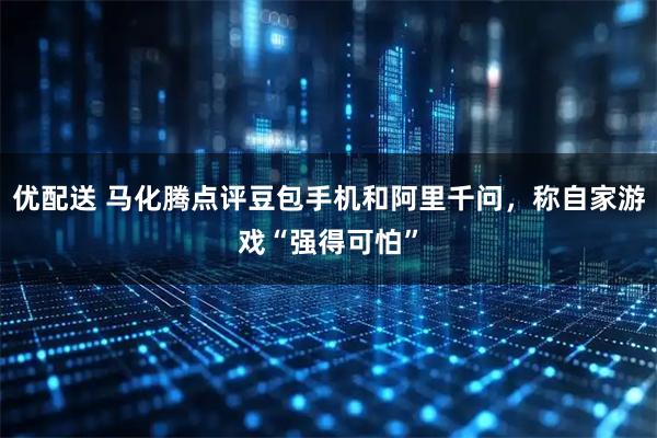 优配送 马化腾点评豆包手机和阿里千问，称自家游戏“强得可怕”
