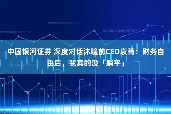 中国银河证券 深度对话沐瞳前CEO袁菁:财务自由后,我真的没「躺平」