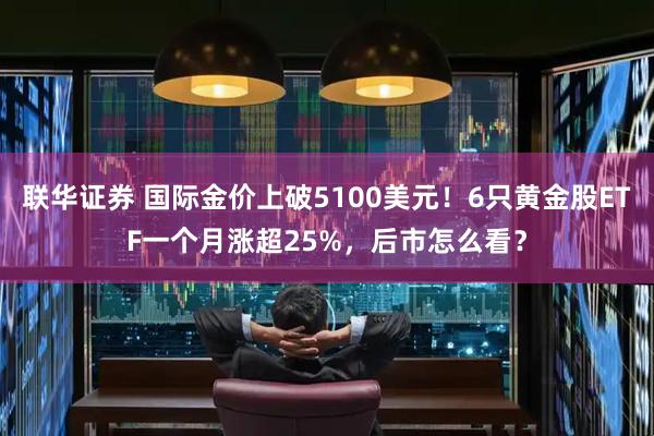联华证券 国际金价上破5100美元！6只黄金股ETF一个月涨超25%，后市怎么看？