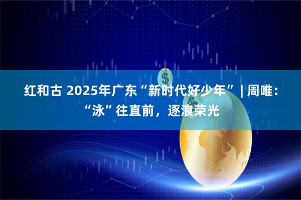 红和古 2025年广东“新时代好少年” | 周唯:“泳”往直前,逐浪荣光