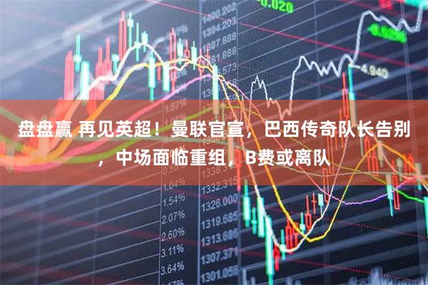 盘盘赢 再见英超！曼联官宣，巴西传奇队长告别，中场面临重组，B费或离队