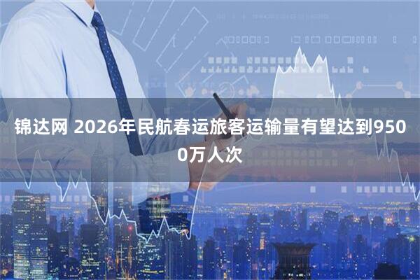 锦达网 2026年民航春运旅客运输量有望达到9500万人次