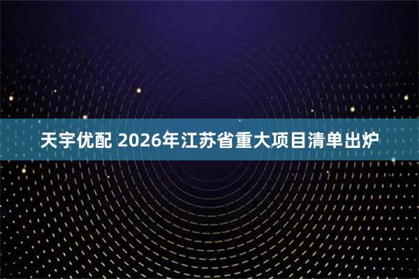 天宇优配 2026年江苏省重大项目清单出炉