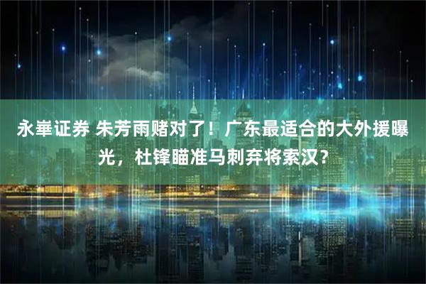 永崋证券 朱芳雨赌对了!广东最适合的大外援曝光,杜锋瞄准马刺弃将索汉?