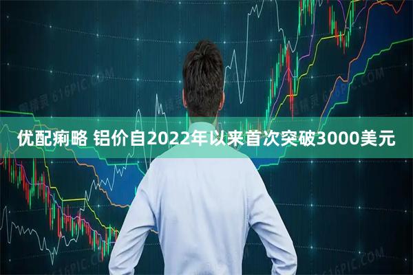优配痢略 铝价自2022年以来首次突破3000美元