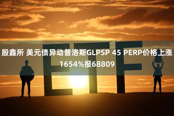 股鑫所 美元债异动普洛斯GLPSP 45 PERP价格上涨1654%报68809