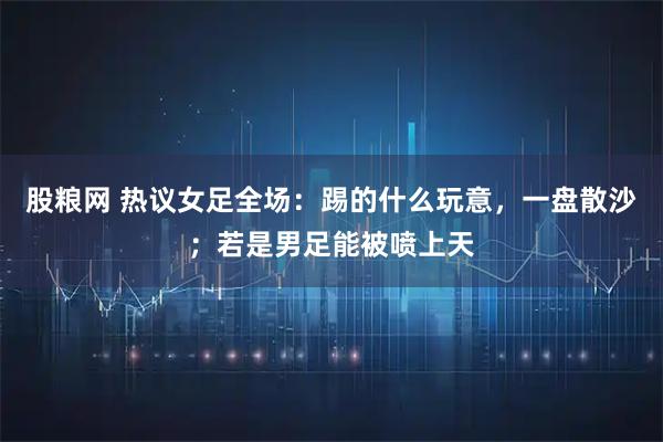 股粮网 热议女足全场:踢的什么玩意,一盘散沙;若是男足能被喷上天