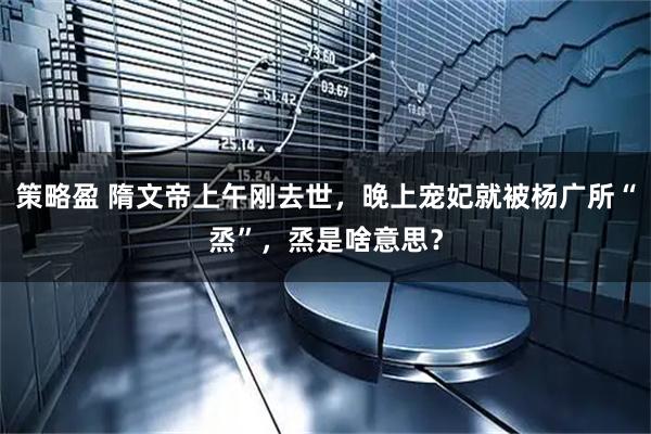 策略盈 隋文帝上午刚去世，晚上宠妃就被杨广所“烝”，烝是啥意思？