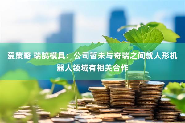 爱策略 瑞鹄模具：公司暂未与奇瑞之间就人形机器人领域有相关合作