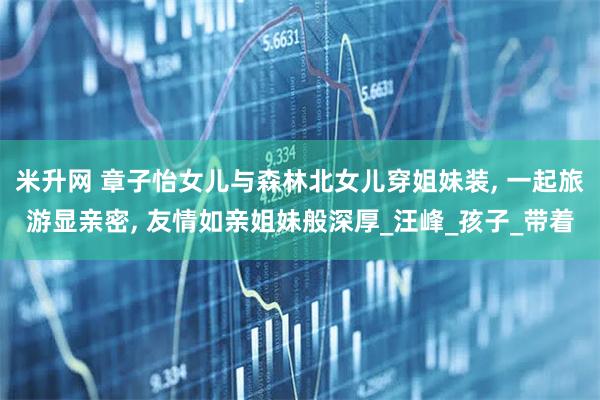 米升网 章子怡女儿与森林北女儿穿姐妹装, 一起旅游显亲密, 友情如亲姐妹般深厚_汪峰_孩子_带着
