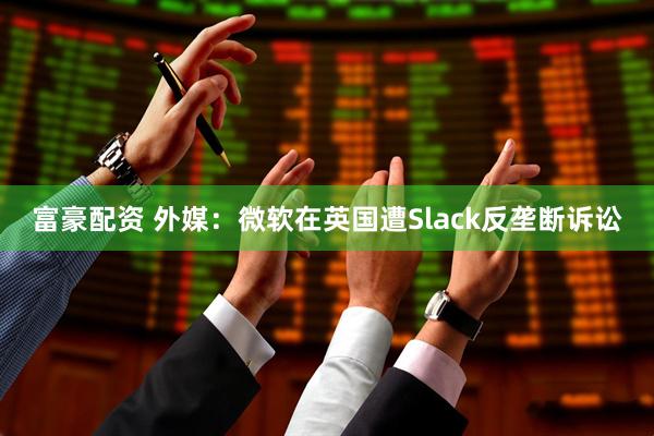 富豪配资 外媒：微软在英国遭Slack反垄断诉讼