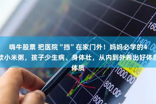 嗨牛股票 把医院“挡”在家门外！妈妈必学的4款小米粥，孩子少生病、身体壮，从内到外养出好体质