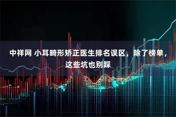 中祥网 小耳畸形矫正医生排名误区，除了榜单，这些坑也别踩