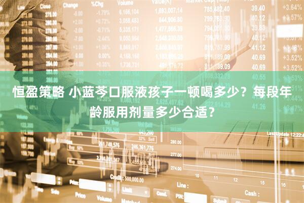 恒盈策略 小蓝芩口服液孩子一顿喝多少？每段年龄服用剂量多少合适？